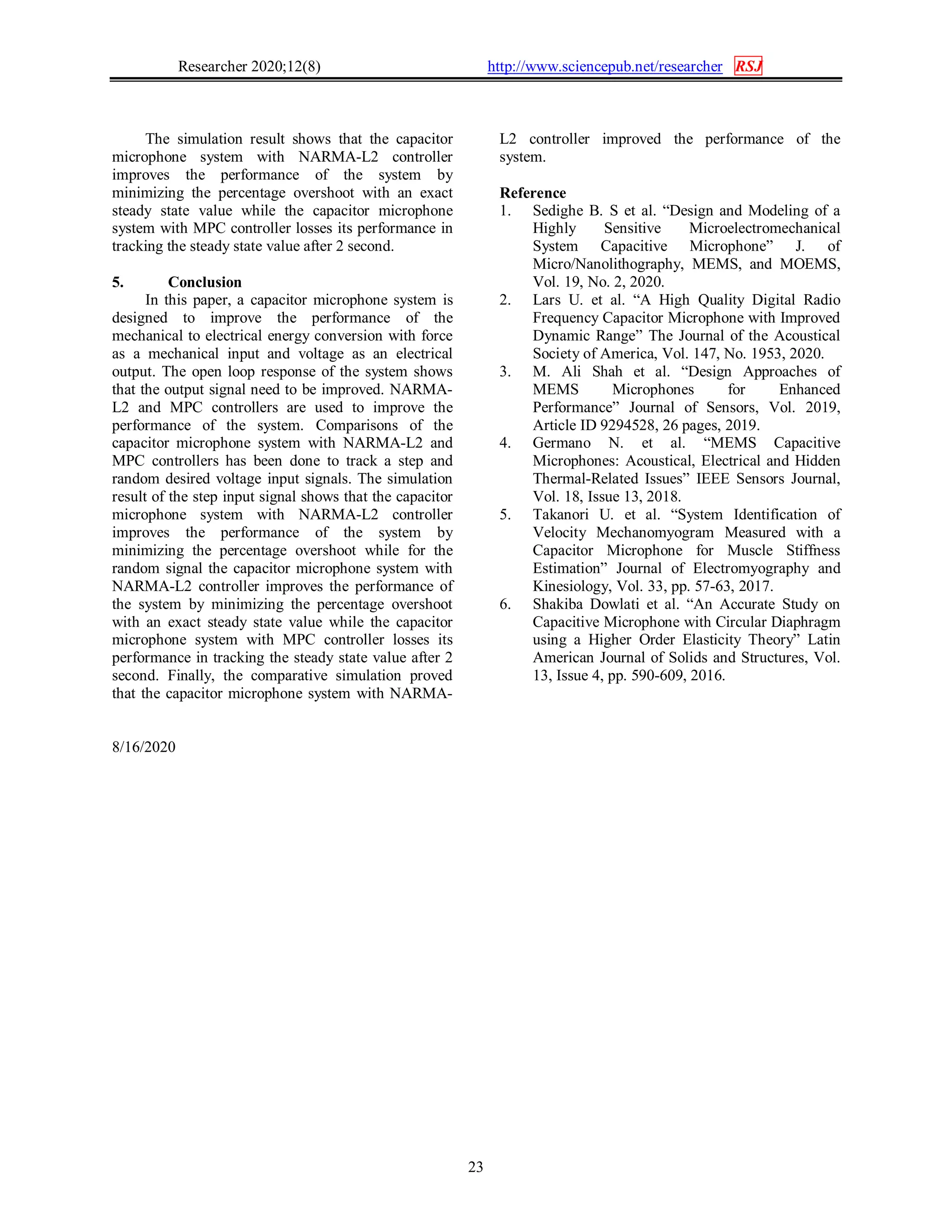 Researcher 2020;12(8) http://www.sciencepub.net/researcher RSJ
23
The simulation result shows that the capacitor
microphone system with NARMA-L2 controller
improves the performance of the system by
minimizing the percentage overshoot with an exact
steady state value while the capacitor microphone
system with MPC controller losses its performance in
tracking the steady state value after 2 second.
5. Conclusion
In this paper, a capacitor microphone system is
designed to improve the performance of the
mechanical to electrical energy conversion with force
as a mechanical input and voltage as an electrical
output. The open loop response of the system shows
that the output signal need to be improved. NARMA-
L2 and MPC controllers are used to improve the
performance of the system. Comparisons of the
capacitor microphone system with NARMA-L2 and
MPC controllers has been done to track a step and
random desired voltage input signals. The simulation
result of the step input signal shows that the capacitor
microphone system with NARMA-L2 controller
improves the performance of the system by
minimizing the percentage overshoot while for the
random signal the capacitor microphone system with
NARMA-L2 controller improves the performance of
the system by minimizing the percentage overshoot
with an exact steady state value while the capacitor
microphone system with MPC controller losses its
performance in tracking the steady state value after 2
second. Finally, the comparative simulation proved
that the capacitor microphone system with NARMA-
L2 controller improved the performance of the
system.
Reference
1. Sedighe B. S et al. “Design and Modeling of a
Highly Sensitive Microelectromechanical
System Capacitive Microphone” J. of
Micro/Nanolithography, MEMS, and MOEMS,
Vol. 19, No. 2, 2020.
2. Lars U. et al. “A High Quality Digital Radio
Frequency Capacitor Microphone with Improved
Dynamic Range” The Journal of the Acoustical
Society of America, Vol. 147, No. 1953, 2020.
3. M. Ali Shah et al. “Design Approaches of
MEMS Microphones for Enhanced
Performance” Journal of Sensors, Vol. 2019,
Article ID 9294528, 26 pages, 2019.
4. Germano N. et al. “MEMS Capacitive
Microphones: Acoustical, Electrical and Hidden
Thermal-Related Issues” IEEE Sensors Journal,
Vol. 18, Issue 13, 2018.
5. Takanori U. et al. “System Identification of
Velocity Mechanomyogram Measured with a
Capacitor Microphone for Muscle Stiffness
Estimation” Journal of Electromyography and
Kinesiology, Vol. 33, pp. 57-63, 2017.
6. Shakiba Dowlati et al. “An Accurate Study on
Capacitive Microphone with Circular Diaphragm
using a Higher Order Elasticity Theory” Latin
American Journal of Solids and Structures, Vol.
13, Issue 4, pp. 590-609, 2016.
8/16/2020
 