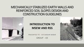 MECHANICALLY STABILIZED EARTH WALLS AND
REINFORCED SOIL SLOPES DESIGN AND
CONSTRUCTION GUIDELINES
PRESENTED TO : SIR SARDAR BABAR
GROUP - 03
INTRODUCTION TO
MSEW AND RSS
 