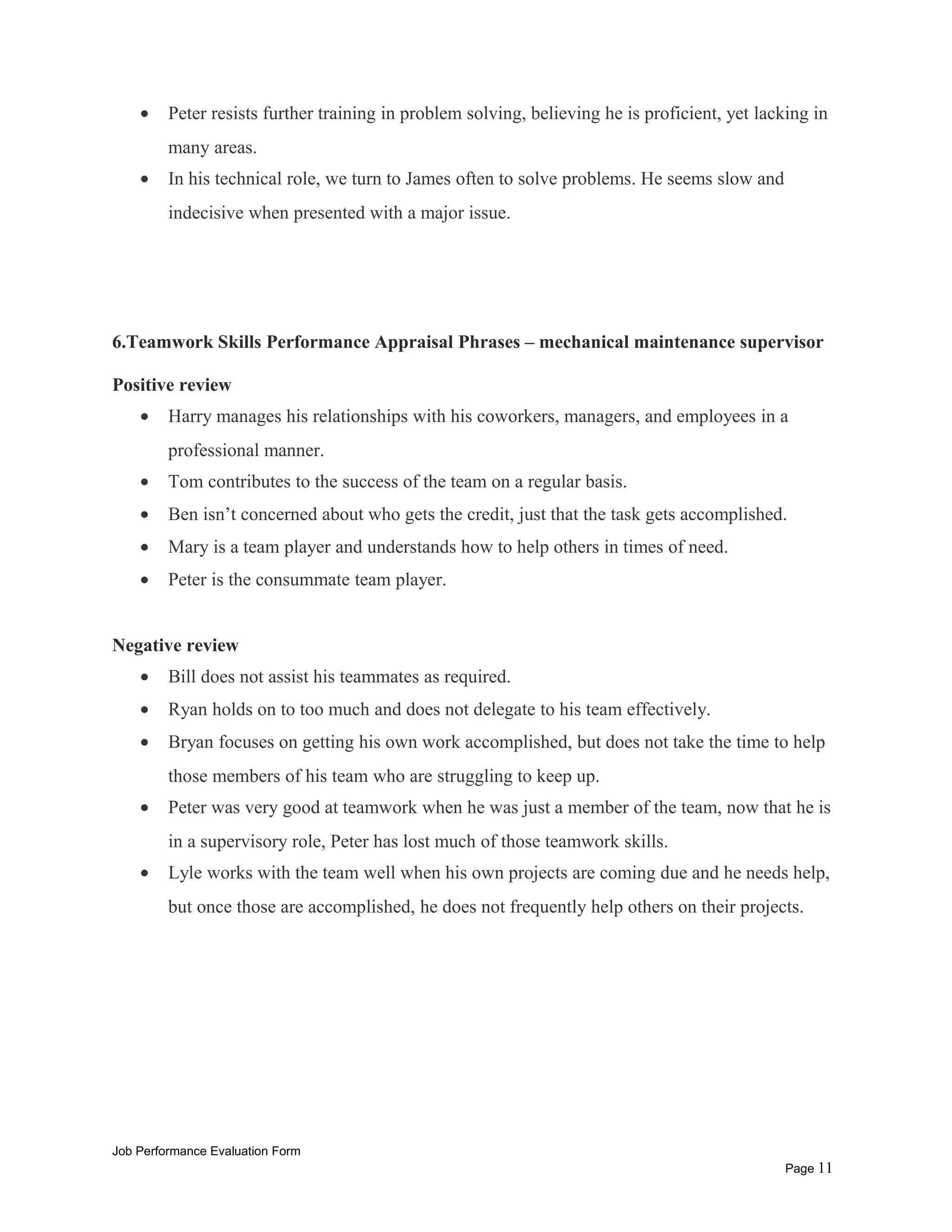 • Peter resists further training in problem solving, believing he is proficient, yet lacking in
many areas.
• In his technical role, we turn to James often to solve problems. He seems slow and
indecisive when presented with a major issue.
6.Teamwork Skills Performance Appraisal Phrases – mechanical maintenance supervisor
Positive review
• Harry manages his relationships with his coworkers, managers, and employees in a
professional manner.
• Tom contributes to the success of the team on a regular basis.
• Ben isn’t concerned about who gets the credit, just that the task gets accomplished.
• Mary is a team player and understands how to help others in times of need.
• Peter is the consummate team player.
Negative review
• Bill does not assist his teammates as required.
• Ryan holds on to too much and does not delegate to his team effectively.
• Bryan focuses on getting his own work accomplished, but does not take the time to help
those members of his team who are struggling to keep up.
• Peter was very good at teamwork when he was just a member of the team, now that he is
in a supervisory role, Peter has lost much of those teamwork skills.
• Lyle works with the team well when his own projects are coming due and he needs help,
but once those are accomplished, he does not frequently help others on their projects.
Job Performance Evaluation Form
Page 11
 