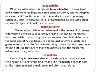 Repeatability
When an instrument is subjected to a certain fixed, known input,
and if instrument readings are noted consecutively by approaching the
measurement from the same direction under the same operating
conditions then the closeness of all these readings for the same input
represents repeatability of the instrument.
Reproducibility
The reproducibility of an instrument is the degree of closeness
with which a given value of quantity or condition can be repeatedly
measured while approaching the measurement from both sides under
the same operating conditions. It is expressed in terms of units for a
given period of time. Perfect reproducibility means that the instrument
has no drift. No drift means that with a given input, the measured
values do not vary with time.
Readability
Readability is the ease with which a written instrument value or
reading can be understood by a reader. The readability depends both
on the instrument and the observer and often is not stated.
 
