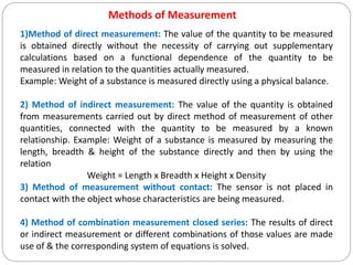 Methods of Measurement
1)Method of direct measurement: The value of the quantity to be measured
is obtained directly without the necessity of carrying out supplementary
calculations based on a functional dependence of the quantity to be
measured in relation to the quantities actually measured.
Example: Weight of a substance is measured directly using a physical balance.
2) Method of indirect measurement: The value of the quantity is obtained
from measurements carried out by direct method of measurement of other
quantities, connected with the quantity to be measured by a known
relationship. Example: Weight of a substance is measured by measuring the
length, breadth & height of the substance directly and then by using the
relation
Weight = Length x Breadth x Height x Density
3) Method of measurement without contact: The sensor is not placed in
contact with the object whose characteristics are being measured.
4) Method of combination measurement closed series: The results of direct
or indirect measurement or different combinations of those values are made
use of & the corresponding system of equations is solved.
 