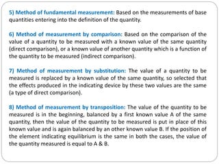 5) Method of fundamental measurement: Based on the measurements of base
quantities entering into the definition of the quantity.
6) Method of measurement by comparison: Based on the comparison of the
value of a quantity to be measured with a known value of the same quantity
(direct comparison), or a known value of another quantity which is a function of
the quantity to be measured (indirect comparison).
7) Method of measurement by substitution: The value of a quantity to be
measured is replaced by a known value of the same quantity, so selected that
the effects produced in the indicating device by these two values are the same
(a type of direct comparison).
8) Method of measurement by transposition: The value of the quantity to be
measured is in the beginning, balanced by a first known value A of the same
quantity, then the value of the quantity to be measured is put in place of this
known value and is again balanced by an other known value B. If the position of
the element indicating equilibrium is the same in both the cases, the value of
the quantity measured is equal to A & B.
 