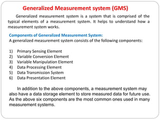 Generalized Measurement system (GMS)
Generalized measurement system is a system that is comprised of the
typical elements of a measurement system. It helps to understand how a
measurement system works.
Components of Generalized Measurement System:
A generalized measurement system consists of the following components:
1) Primary Sensing Element
2) Variable Conversion Element
3) Variable Manipulation Element
4) Data Processing Element
5) Data Transmission System
6) Data Presentation Element
In addition to the above components, a measurement system may
also have a data storage element to store measured data for future use.
As the above six components are the most common ones used in many
measurement systems.
 