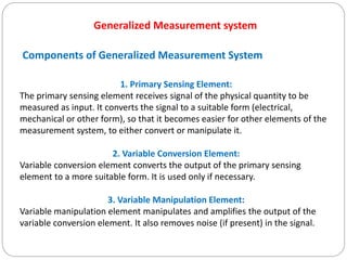 1. Primary Sensing Element:
The primary sensing element receives signal of the physical quantity to be
measured as input. It converts the signal to a suitable form (electrical,
mechanical or other form), so that it becomes easier for other elements of the
measurement system, to either convert or manipulate it.
2. Variable Conversion Element:
Variable conversion element converts the output of the primary sensing
element to a more suitable form. It is used only if necessary.
3. Variable Manipulation Element:
Variable manipulation element manipulates and amplifies the output of the
variable conversion element. It also removes noise (if present) in the signal.
Generalized Measurement system
Components of Generalized Measurement System
 