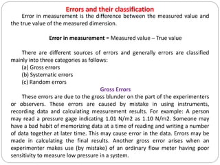 Errors and their classification
Error in measurement is the difference between the measured value and
the true value of the measured dimension.
Error in measurement = Measured value – True value
There are different sources of errors and generally errors are classified
mainly into three categories as follows:
(a) Gross errors
(b) Systematic errors
(c) Random errors
Gross Errors
These errors are due to the gross blunder on the part of the experimenters
or observers. These errors are caused by mistake in using instruments,
recording data and calculating measurement results. For example: A person
may read a pressure gage indicating 1.01 N/m2 as 1.10 N/m2. Someone may
have a bad habit of memorizing data at a time of reading and writing a number
of data together at later time. This may cause error in the data. Errors may be
made in calculating the final results. Another gross error arises when an
experimenter makes use (by mistake) of an ordinary flow meter having poor
sensitivity to measure low pressure in a system.
 