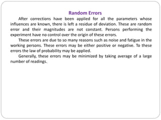Random Errors
After corrections have been applied for all the parameters whose
influences are known, there is left a residue of deviation. These are random
error and their magnitudes are not constant. Persons performing the
experiment have no control over the origin of these errors.
These errors are due to so many reasons such as noise and fatigue in the
working persons. These errors may be either positive or negative. To these
errors the law of probability may be applied.
Generally, these errors may be minimized by taking average of a large
number of readings.
 