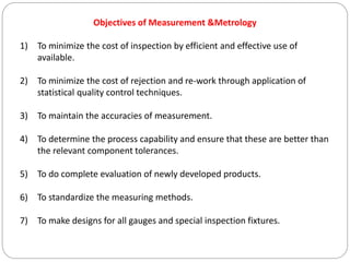 Objectives of Measurement &Metrology
1) To minimize the cost of inspection by efficient and effective use of
available.
2) To minimize the cost of rejection and re-work through application of
statistical quality control techniques.
3) To maintain the accuracies of measurement.
4) To determine the process capability and ensure that these are better than
the relevant component tolerances.
5) To do complete evaluation of newly developed products.
6) To standardize the measuring methods.
7) To make designs for all gauges and special inspection fixtures.
 