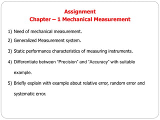 Assignment
Chapter – 1 Mechanical Measurement
1) Need of mechanical measurement.
2) Generalized Measurement system.
3) Static performance characteristics of measuring instruments.
4) Differentiate between “Precision” and “Accuracy” with suitable
example.
5) Briefly explain with example about relative error, random error and
systematic error.
 