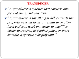 TRANSDUCER
“A transducer is a device that converts one
form of energy into another”
“A transducer is something which converts the
property we want to measure into some other
form easier to work on; easier to amplifier;
easier to transmit to another place; or more
suitable to operate a display unit.”
 