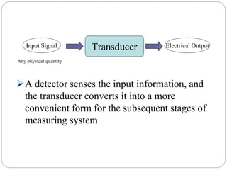 A detector senses the input information, and
the transducer converts it into a more
convenient form for the subsequent stages of
measuring system
TransducerInput Signal Electrical Output
Any physical quantity
 