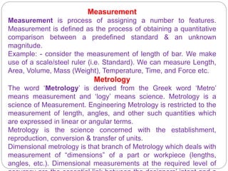 Measurement
Measurement is process of assigning a number to features.
Measurement is defined as the process of obtaining a quantitative
comparison between a predefined standard & an unknown
magnitude.
Example: - consider the measurement of length of bar. We make
use of a scale/steel ruler (i.e. Standard). We can measure Length,
Area, Volume, Mass (Weight), Temperature, Time, and Force etc.
Metrology
The word ‘Metrology’ is derived from the Greek word ‘Metro’
means measurement and ‘logy’ means science. Metrology is a
science of Measurement. Engineering Metrology is restricted to the
measurement of length, angles, and other such quantities which
are expressed in linear or angular terms.
Metrology is the science concerned with the establishment,
reproduction, conversion & transfer of units.
Dimensional metrology is that branch of Metrology which deals with
measurement of “dimensions” of a part or workpiece (lengths,
angles, etc.). Dimensional measurements at the required level of
 
