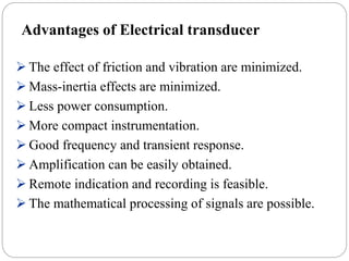 Advantages of Electrical transducer
 The effect of friction and vibration are minimized.
 Mass-inertia effects are minimized.
 Less power consumption.
 More compact instrumentation.
 Good frequency and transient response.
 Amplification can be easily obtained.
 Remote indication and recording is feasible.
 The mathematical processing of signals are possible.
 