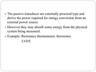  The passive transducer are externally powered type and
derive the power required for energy conversion from an
external power source.
 However they may absorb some energy from the physical
system being measured.
 Example: Resistance thermometer, thermistor,
LVDT.
 