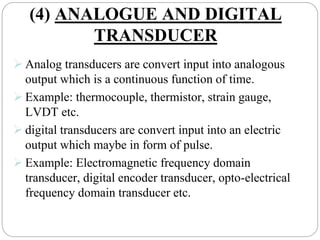 (4) ANALOGUE AND DIGITAL
TRANSDUCER
 Analog transducers are convert input into analogous
output which is a continuous function of time.
 Example: thermocouple, thermistor, strain gauge,
LVDT etc.
 digital transducers are convert input into an electric
output which maybe in form of pulse.
 Example: Electromagnetic frequency domain
transducer, digital encoder transducer, opto-electrical
frequency domain transducer etc.
 