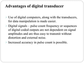 Advantages of digital transducer
 Use of digital computers, along with the transducers,
for data manipulation is made easier.
 Digital signals – pulse count frequency or sequences
of digital coded outputs are not dependent on signal
amplitudes and are thus easy to transmit without
distortion and external noise.
 Increased accuracy in pulse count is possible.
 