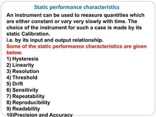 Static performance characteristics
An instrument can be used to measure quantities which
are either constant or vary very slowly with time. The
choice of the instrument for such a case is made by its
static Calibration.
i.e. by its input and output relationship.
Some of the static performance characteristics are given
below.
1) Hysteresis
2) Linearity
3) Resolution
4) Threshold
5) Drift
6) Sensitivity
7) Repeatability
8) Reproducibility
9) Readability
10)Precision and Accuracy
 