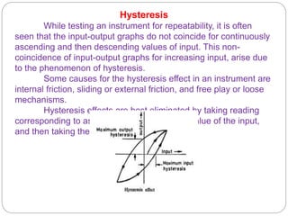 Hysteresis
While testing an instrument for repeatability, it is often
seen that the input-output graphs do not coincide for continuously
ascending and then descending values of input. This non-
coincidence of input-output graphs for increasing input, arise due
to the phenomenon of hysteresis.
Some causes for the hysteresis effect in an instrument are
internal friction, sliding or external friction, and free play or loose
mechanisms.
Hysteresis effects are best eliminated by taking reading
corresponding to ascending and descending value of the input,
and then taking the arithmetic average.
 