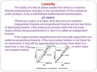 Linearity
The ability of a test to obtain results that varies in a manner
directly proportional to changes in the concentration of the substance
under analysis, or by a well-defined mathematical transformation.
y= mx+c
Where y is output; x is input; m is slop and c is constant
Independent linearity and proportional linearity are the two forms
of specifying linearity. If the output just remains within the full scale
output without being proportional to it, then it is called as independent
linearity.
If the output remains proportional to the full scale output then it is
called as proportional linearity. If the input-output relation is not linear for
an instrument, it may still be approximated to a linear form when it is
used over a very restricted range. However, an instrument which does
not possess linearity can still be highly accurate.
 