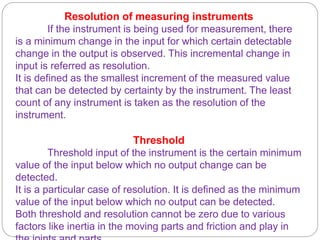 Resolution of measuring instruments
If the instrument is being used for measurement, there
is a minimum change in the input for which certain detectable
change in the output is observed. This incremental change in
input is referred as resolution.
It is defined as the smallest increment of the measured value
that can be detected by certainty by the instrument. The least
count of any instrument is taken as the resolution of the
instrument.
Threshold
Threshold input of the instrument is the certain minimum
value of the input below which no output change can be
detected.
It is a particular case of resolution. It is defined as the minimum
value of the input below which no output can be detected.
Both threshold and resolution cannot be zero due to various
factors like inertia in the moving parts and friction and play in
 
