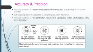 Accuracy & Precision
 Accuracy is defined as “ the closeness of the instrument output to true value” of measured
quantity.
 But in actual practice it is specified as percentage deviation (tolerance)
 Precision is defined as “ the ability of an instrument to reproduce a certain set of readings with a
given accuracy”.
 