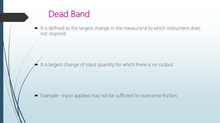 Dead Band
 It is defined as the largest change in the measurand to which instrument does
not respond.
 It is largest change of input quantity for which there is no output
 Example:- input applied may not be sufficient to overcome friction.
 