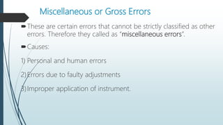 Miscellaneous or Gross Errors
These are certain errors that cannot be strictly classified as other
errors. Therefore they called as “miscellaneous errors”.
Causes:
1) Personal and human errors
2)Errors due to faulty adjustments
3)Improper application of instrument.
 