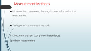 Measurement Methods
 It involves two parameters, the magnitude of value and unit of
measurement
 Two types of measurement methods:
1) Direct measurement (compare with standards)
2) Indirect measurement
 