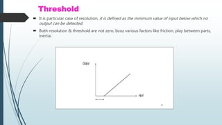 Threshold
 It is particular case of resolution, it is defined as the minimum value of input below which no
output can be detected.
 Both resolution & threshold are not zero, bcoz various factors like friction, play between parts,
inertia.
 
