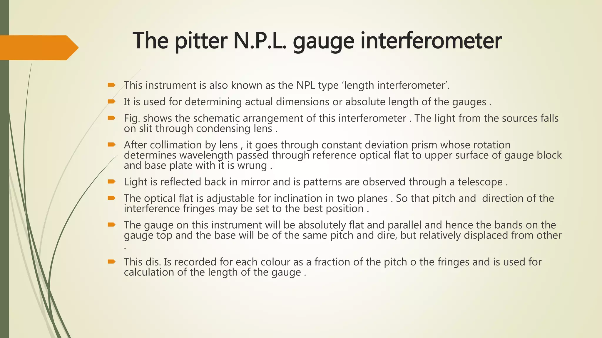The pitter N.P.L. gauge interferometer
 This instrument is also known as the NPL type ‘length interferometer’.
 It is used for determining actual dimensions or absolute length of the gauges .
 Fig. shows the schematic arrangement of this interferometer . The light from the sources falls
on slit through condensing lens .
 After collimation by lens , it goes through constant deviation prism whose rotation
determines wavelength passed through reference optical flat to upper surface of gauge block
and base plate with it is wrung .
 Light is reflected back in mirror and is patterns are observed through a telescope .
 The optical flat is adjustable for inclination in two planes . So that pitch and direction of the
interference fringes may be set to the best position .
 The gauge on this instrument will be absolutely flat and parallel and hence the bands on the
gauge top and the base will be of the same pitch and dire, but relatively displaced from other
.
 This dis. Is recorded for each colour as a fraction of the pitch o the fringes and is used for
calculation of the length of the gauge .
 