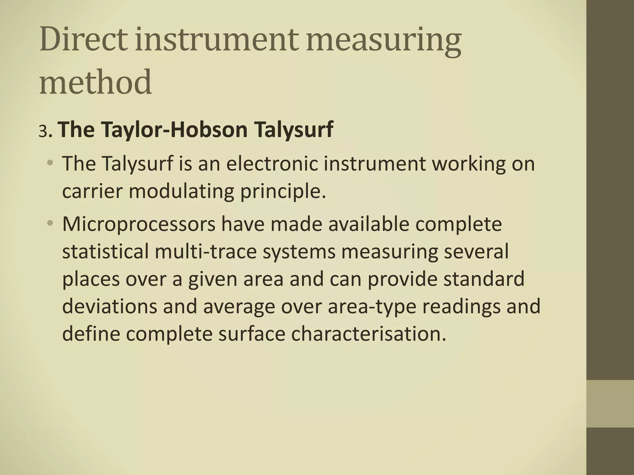 Direct instrument measuring
method
3. The Taylor-Hobson Talysurf
• The Talysurf is an electronic instrument working on
carrier modulating principle.
• Microprocessors have made available complete
statistical multi-trace systems measuring several
places over a given area and can provide standard
deviations and average over area-type readings and
define complete surface characterisation.
 