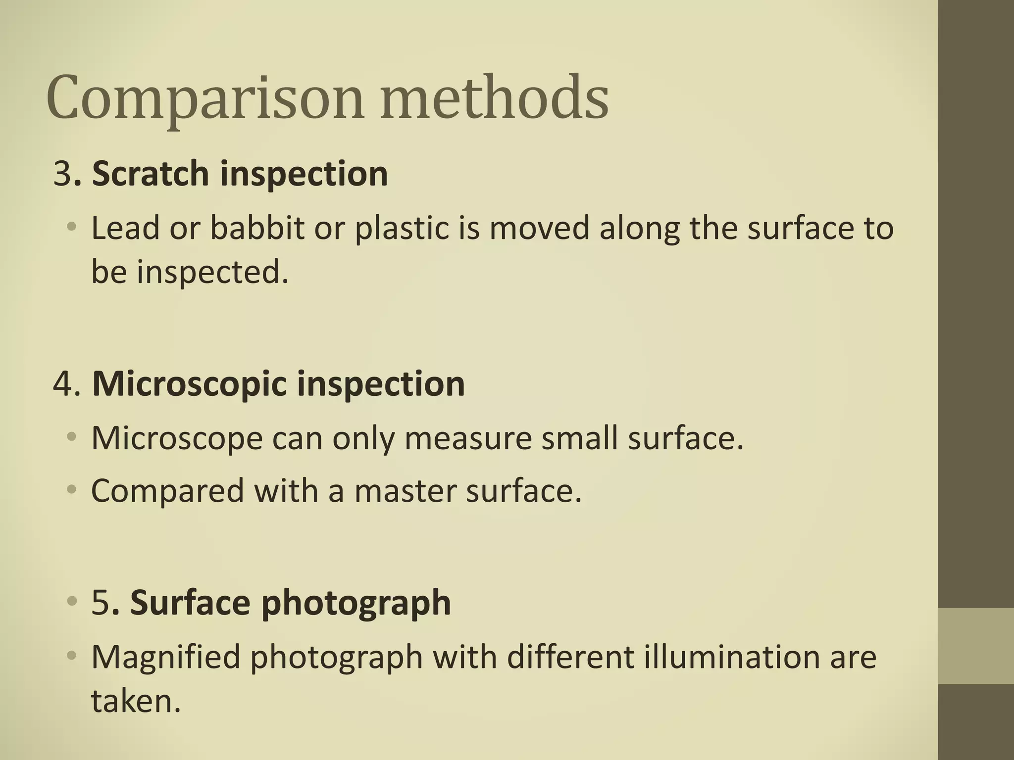 Comparison methods
3. Scratch inspection
• Lead or babbit or plastic is moved along the surface to
be inspected.
4. Microscopic inspection
• Microscope can only measure small surface.
• Compared with a master surface.
• 5. Surface photograph
• Magnified photograph with different illumination are
taken.
 
