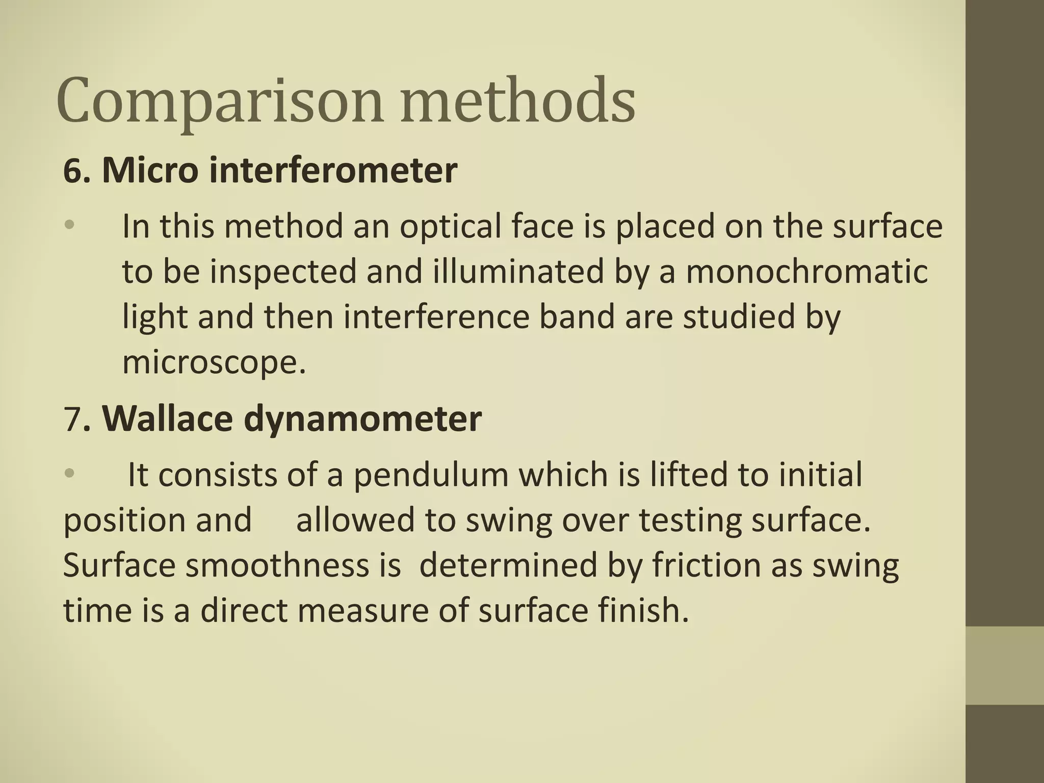 Comparison methods
6. Micro interferometer
• In this method an optical face is placed on the surface
to be inspected and illuminated by a monochromatic
light and then interference band are studied by
microscope.
7. Wallace dynamometer
• It consists of a pendulum which is lifted to initial
position and allowed to swing over testing surface.
Surface smoothness is determined by friction as swing
time is a direct measure of surface finish.
 