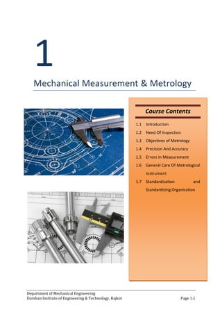 Department of Mechanical Engineering
Darshan Institute of Engineering & Technology, Rajkot Page 1.1
1
Mechanical Measurement & Metrology
Course Contents
1.1 Introduction
1.2 Need Of Inspection
1.3 Objectives of Metrology
1.4 Precision And Accuracy
1.5 Errors in Measurement
1.6 General Care Of Metrological
Instrument
1.7 Standardization and
Standardizing Organization
 