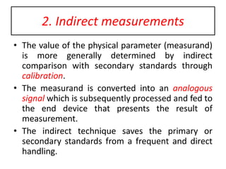 2. Indirect measurements
• The value of the physical parameter (measurand)
is more generally determined by indirect
comparison with secondary standards through
calibration.
• The measurand is converted into an analogous
signal which is subsequently processed and fed to
the end device that presents the result of
measurement.
• The indirect technique saves the primary or
secondary standards from a frequent and direct
handling.
 