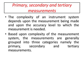 Primary, secondary and tertiary
measurements
• The complexity of an instrument system
depends upon the measurement being made
and upon the accuracy level to which the
measurement is needed.
• Based upon complexity of the measurement
system, the measurements are generally
grouped into three categories namely the
primary, secondary and tertiary
measurements.
 