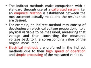 • The indirect methods make comparison with a
standard through use of a calibrated system, i.e.
an empirical relation is established between the
measurement actually made and the results that
are desired.
• For example, an indirect method may consist of
developing an electrical voltage proportional to a
physical variable to be measured, measuring that
voltage and then converting the measured
voltage back to the corresponding value of the
original measurand.
• Electrical methods are preferred in the indirect
methods due to their high speed of operation
and simple processing of the measured variable.
 