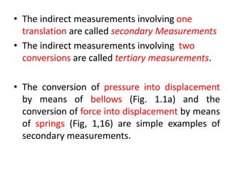 • The indirect measurements involving one
translation are called secondary Measurements
• The indirect measurements involving two
conversions are called tertiary measurements.
• The conversion of pressure into displacement
by means of bellows (Fig. 1.1a) and the
conversion of force into displacement by means
of springs (Fig, 1,16) are simple examples of
secondary measurements.
 