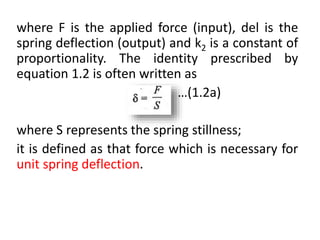where F is the applied force (input), del is the
spring deflection (output) and k2 is a constant of
proportionality. The identity prescribed by
equation 1.2 is often written as
…(1.2a)
where S represents the spring stillness;
it is defined as that force which is necessary for
unit spring deflection.
 