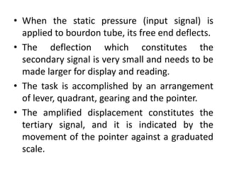 • When the static pressure (input signal) is
applied to bourdon tube, its free end deflects.
• The deflection which constitutes the
secondary signal is very small and needs to be
made larger for display and reading.
• The task is accomplished by an arrangement
of lever, quadrant, gearing and the pointer.
• The amplified displacement constitutes the
tertiary signal, and it is indicated by the
movement of the pointer against a graduated
scale.
 