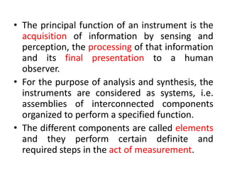 • The principal function of an instrument is the
acquisition of information by sensing and
perception, the processing of that information
and its final presentation to a human
observer.
• For the purpose of analysis and synthesis, the
instruments are considered as systems, i.e.
assemblies of interconnected components
organized to perform a specified function.
• The different components are called elements
and they perform certain definite and
required steps in the act of measurement.
 