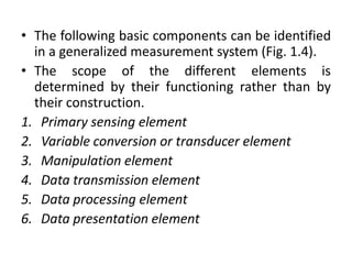 • The following basic components can be identified
in a generalized measurement system (Fig. 1.4).
• The scope of the different elements is
determined by their functioning rather than by
their construction.
1. Primary sensing element
2. Variable conversion or transducer element
3. Manipulation element
4. Data transmission element
5. Data processing element
6. Data presentation element
 