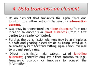4. Data transmission element
• Its an element that transmits the signal form one
location to another without changing its information
content.
• Data may by transmitted over long distances (from one
location to another) or short distances (from a test
centre to a nearby computer).
• Further, the transmission element may be as simple as
a shaft and gearing assembly or as complicated as a
telemetry system for transmitting signals from missiles
to ground equipment.
• Direct transmission via cables, called land-line
telemetry, generally employs either current, voltage,
frequency, position or impulses to convey the
information.
 