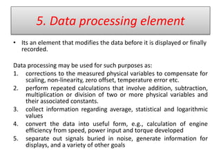 5. Data processing element
• Its an element that modifies the data before it is displayed or finally
recorded.
Data processing may be used for such purposes as:
1. corrections to the measured physical variables to compensate for
scaling, non-linearity, zero offset, temperature error etc.
2. perform repeated calculations that involve addition, subtraction,
multiplication or division of two or more physical variables and
their associated constants.
3. collect information regarding average, statistical and logarithmic
values
4. convert the data into useful form, e.g., calculation of engine
efficiency from speed, power input and torque developed
5. separate out signals buried in noise, generate information for
displays, and a variety of other goals
 