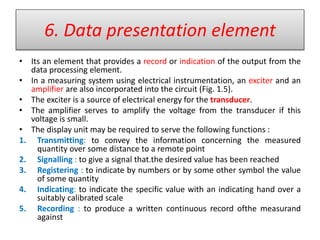 6. Data presentation element
• Its an element that provides a record or indication of the output from the
data processing element.
• In a measuring system using electrical instrumentation, an exciter and an
amplifier are also incorporated into the circuit (Fig. 1.5).
• The exciter is a source of electrical energy for the transducer.
• The amplifier serves to amplify the voltage from the transducer if this
voltage is small.
• The display unit may be required to serve the following functions :
1. Transmitting: to convey the information concerning the measured
quantity over some distance to a remote point
2. Signalling : to give a signal that.the desired value has been reached
3. Registering : to indicate by numbers or by some other symbol the value
of some quantity
4. Indicating: to indicate the specific value with an indicating hand over a
suitably calibrated scale
5. Recording : to produce a written continuous record ofthe measurand
against
 