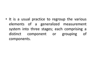 • It is a usual practice to regroup the various
elements of a generalized measurement
system into three stages; each comprising a
distinct component or grouping of
components.
 