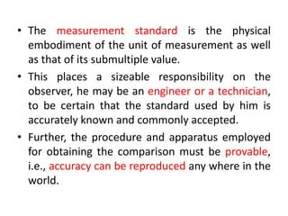 • The measurement standard is the physical
embodiment of the unit of measurement as well
as that of its submultiple value.
• This places a sizeable responsibility on the
observer, he may be an engineer or a technician,
to be certain that the standard used by him is
accurately known and commonly accepted.
• Further, the procedure and apparatus employed
for obtaining the comparison must be provable,
i.e., accuracy can be reproduced any where in the
world.
 