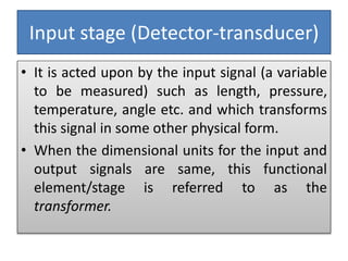 Input stage (Detector-transducer)
• It is acted upon by the input signal (a variable
to be measured) such as length, pressure,
temperature, angle etc. and which transforms
this signal in some other physical form.
• When the dimensional units for the input and
output signals are same, this functional
element/stage is referred to as the
transformer.
 