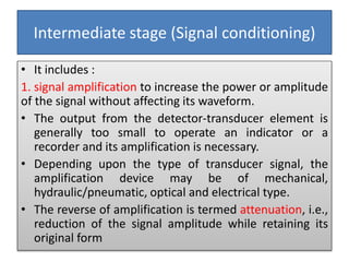 Intermediate stage (Signal conditioning)
• It includes :
1. signal amplification to increase the power or amplitude
of the signal without affecting its waveform.
• The output from the detector-transducer element is
generally too small to operate an indicator or a
recorder and its amplification is necessary.
• Depending upon the type of transducer signal, the
amplification device may be of mechanical,
hydraulic/pneumatic, optical and electrical type.
• The reverse of amplification is termed attenuation, i.e.,
reduction of the signal amplitude while retaining its
original form
 