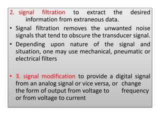 2. signal filtration to extract the desired
information from extraneous data.
• Signal filtration removes the unwanted noise
signals that tend to obscure the transducer signal.
• Depending upon nature of the signal and
situation, one may use mechanical, pneumatic or
electrical filters
• 3. signal modification to provide a digital signal
from an analog signal or vice versa, or change
the form of output from voltage to frequency
or from voltage to current
 