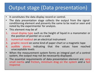 Output stage (Data presentation)
• It constitutes the data display record or control.
• The data presentation stage collects the output from the signal-
conditioning element and presents the same to be read or seen and
noted by the experimenter for analysis.
• This element may be of
1. visual display type such as the height of liquid in a manometer or
the position of pointer on a scale
2. numerical readout on an electrical instrument
3. graphic record on some kind of paper chart or a magnetic tape
4. audible alarms indicating that the values have reached
unacceptable levels
• When the measurement system forms an integral part of a control
system, the output may not be necessarily displayed.
• The essential requirements of data presentation element are: very
small inertia and friction, minimum drag on the system and a fast
response
 